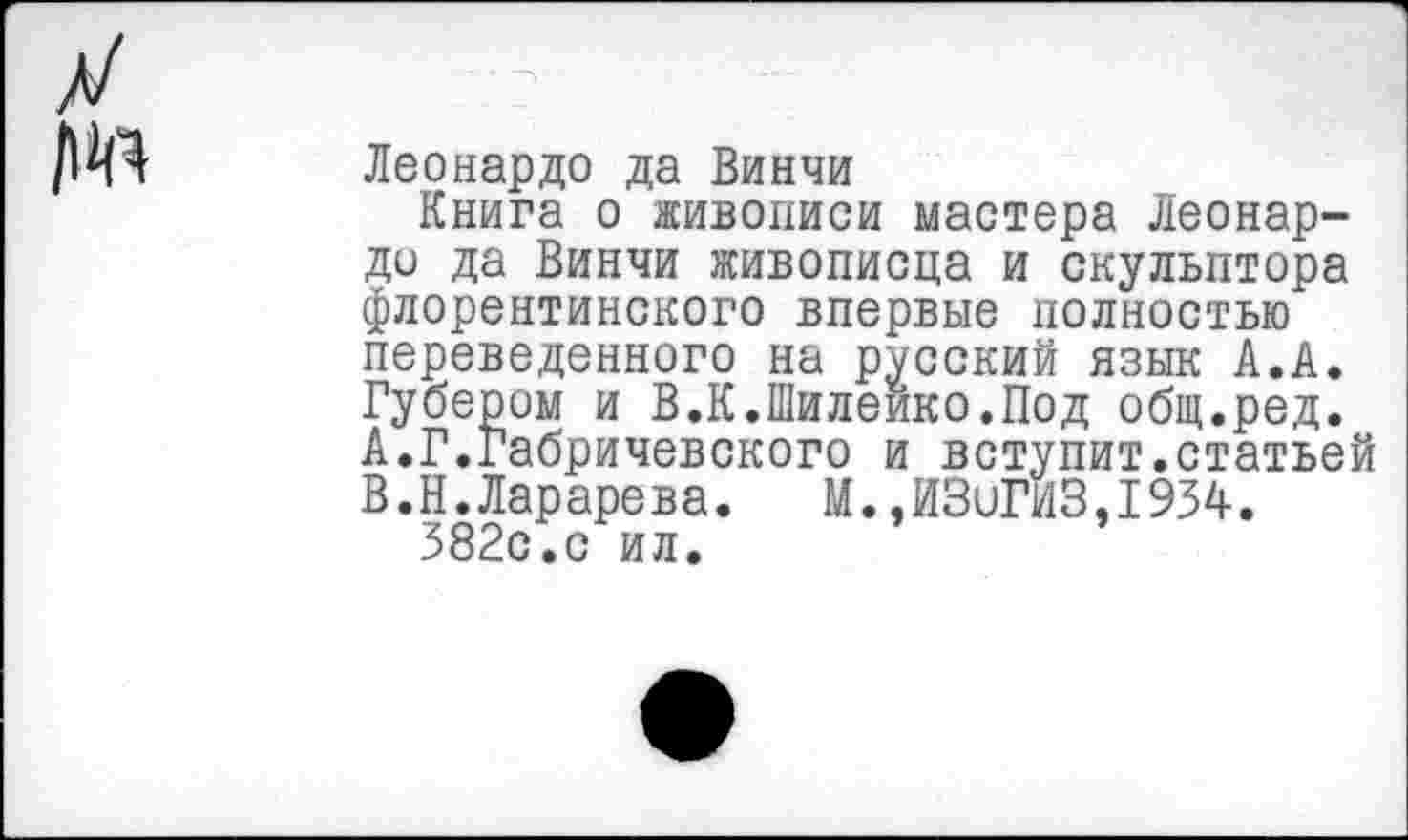 ﻿Леонардо да Винчи
Книга о живописи мастера Леонардо да Винчи живописца и скульптора флорентийского впервые полностью переведенного на русский язык А.А. Губером и В.К.Шилеико.Под общ.ред.
A.	Г.Габричевского и вступит.статьей
B.	Н.Ларарева.	М.,ИЗиГИЗ,1934.
382с.с ил.